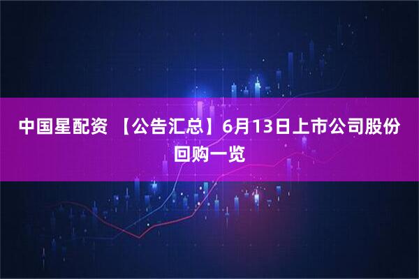中国星配资 【公告汇总】6月13日上市公司股份回购一览