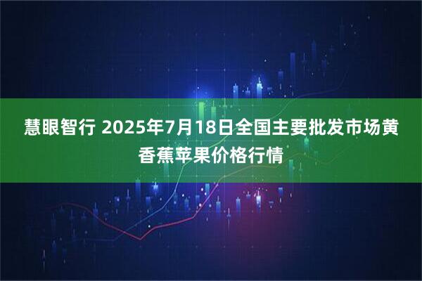 慧眼智行 2025年7月18日全国主要批发市场黄香蕉苹果价格行情