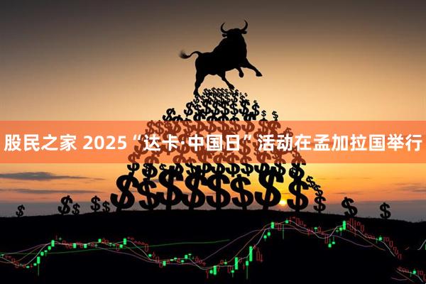 股民之家 2025“达卡·中国日”活动在孟加拉国举行