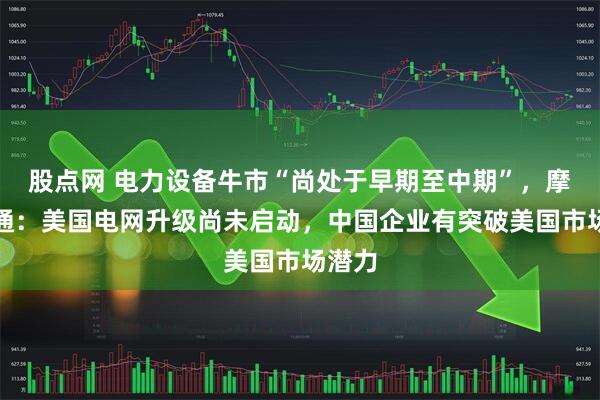 股点网 电力设备牛市“尚处于早期至中期”，摩根大通：美国电网升级尚未启动，中国企业有突破美国市场潜力